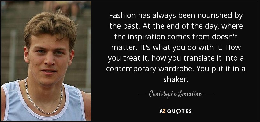 Fashion has always been nourished by the past. At the end of the day, where the inspiration comes from doesn't matter. It's what you do with it. How you treat it, how you translate it into a contemporary wardrobe. You put it in a shaker. - Christophe Lemaitre