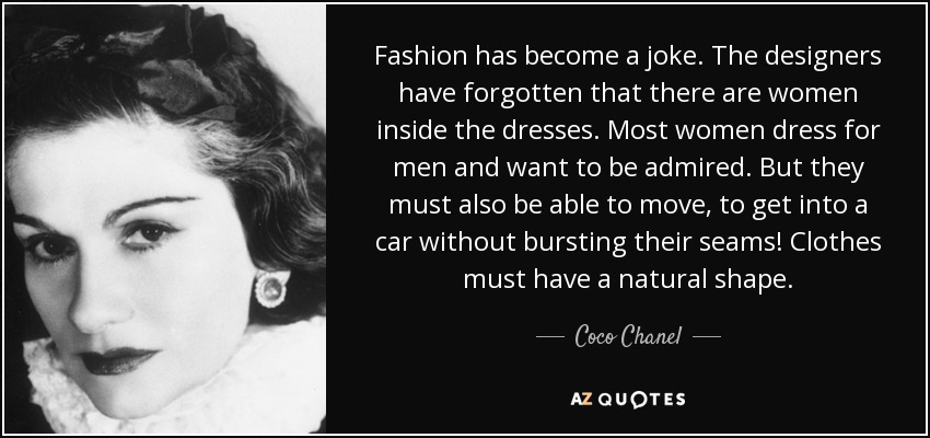 Fashion has become a joke. The designers have forgotten that there are women inside the dresses. Most women dress for men and want to be admired. But they must also be able to move, to get into a car without bursting their seams! Clothes must have a natural shape. - Coco Chanel