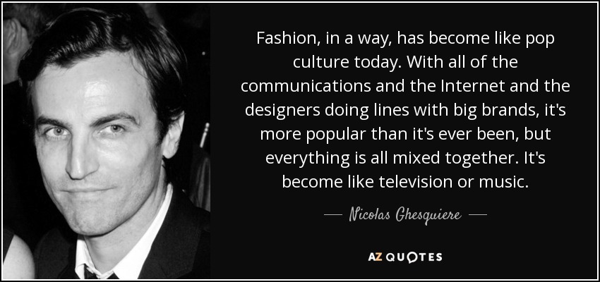 Fashion, in a way, has become like pop culture today. With all of the communications and the Internet and the designers doing lines with big brands, it's more popular than it's ever been, but everything is all mixed together. It's become like television or music. - Nicolas Ghesquiere