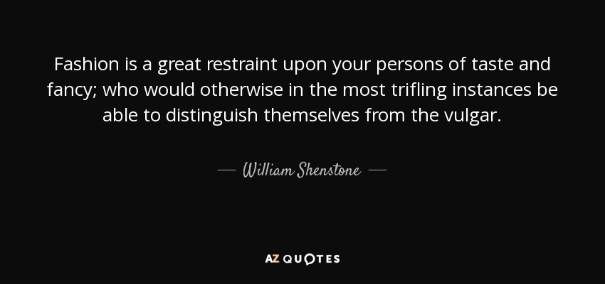 Fashion is a great restraint upon your persons of taste and fancy; who would otherwise in the most trifling instances be able to distinguish themselves from the vulgar. - William Shenstone