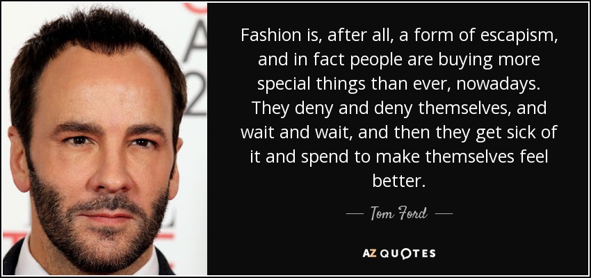 Fashion is, after all, a form of escapism, and in fact people are buying more special things than ever, nowadays. They deny and deny themselves, and wait and wait, and then they get sick of it and spend to make themselves feel better. - Tom Ford