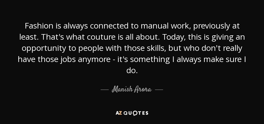 Fashion is always connected to manual work, previously at least. That's what couture is all about. Today, this is giving an opportunity to people with those skills, but who don't really have those jobs anymore - it's something I always make sure I do. - Manish Arora