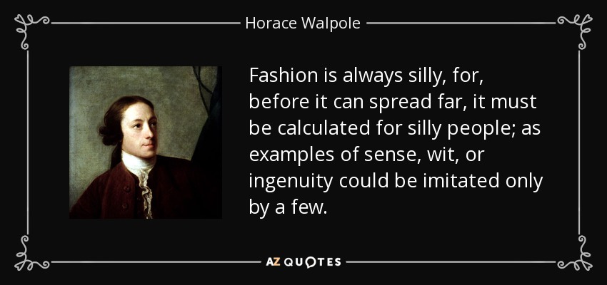 Fashion is always silly, for, before it can spread far, it must be calculated for silly people; as examples of sense, wit, or ingenuity could be imitated only by a few. - Horace Walpole