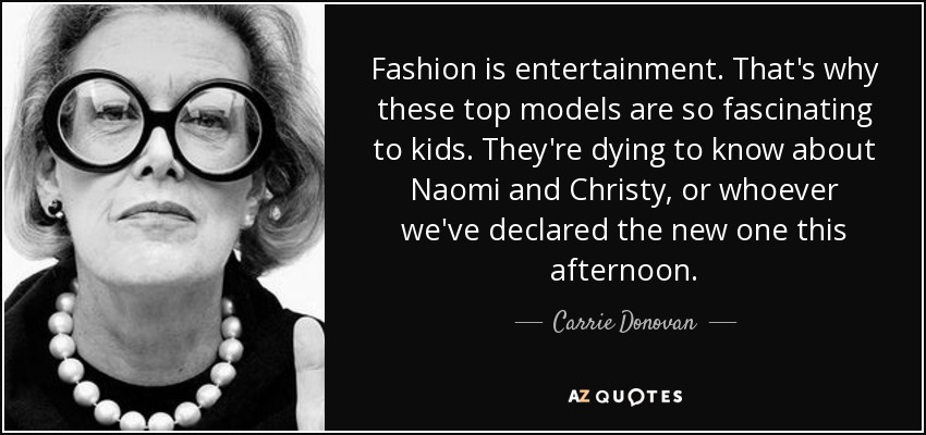 Fashion is entertainment. That's why these top models are so fascinating to kids. They're dying to know about Naomi and Christy, or whoever we've declared the new one this afternoon. - Carrie Donovan