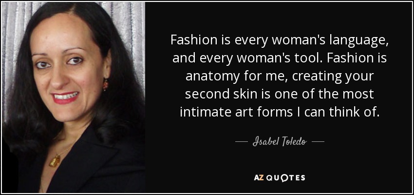 Fashion is every woman's language, and every woman's tool. Fashion is anatomy for me, creating your second skin is one of the most intimate art forms I can think of. - Isabel Toledo