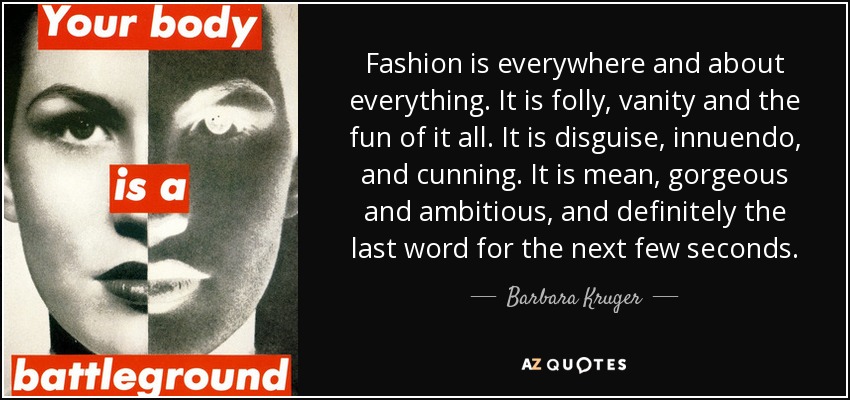 Fashion is everywhere and about everything. It is folly, vanity and the fun of it all. It is disguise, innuendo, and cunning. It is mean, gorgeous and ambitious, and definitely the last word for the next few seconds. - Barbara Kruger