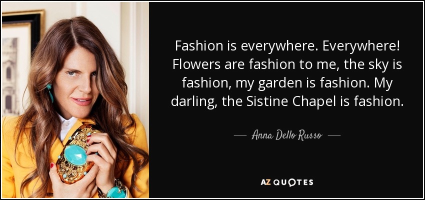 Fashion is everywhere. Everywhere! Flowers are fashion to me, the sky is fashion, my garden is fashion. My darling, the Sistine Chapel is fashion. - Anna Dello Russo