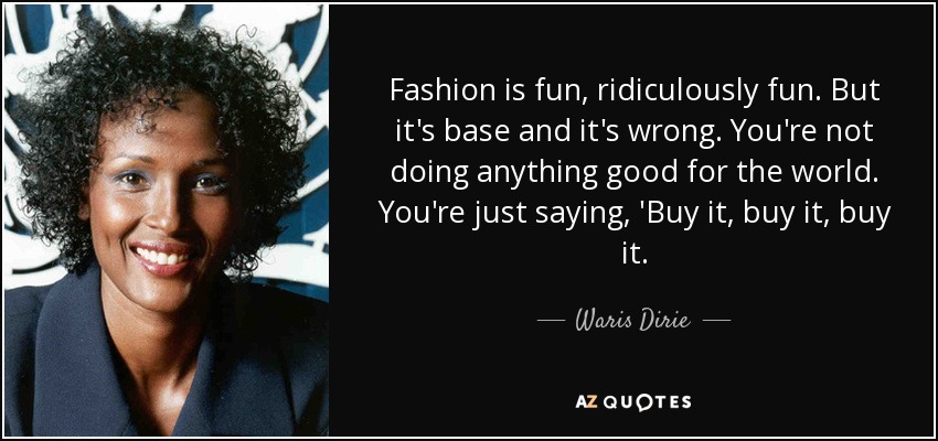 Fashion is fun, ridiculously fun. But it's base and it's wrong. You're not doing anything good for the world. You're just saying, 'Buy it, buy it, buy it. - Waris Dirie