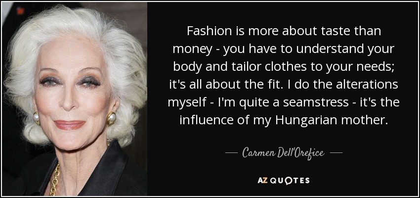 Fashion is more about taste than money - you have to understand your body and tailor clothes to your needs; it's all about the fit. I do the alterations myself - I'm quite a seamstress - it's the influence of my Hungarian mother. - Carmen Dell'Orefice