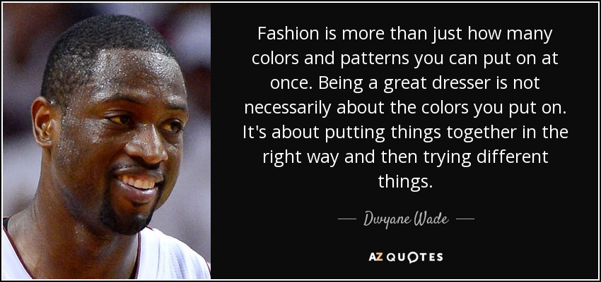 Fashion is more than just how many colors and patterns you can put on at once. Being a great dresser is not necessarily about the colors you put on. It's about putting things together in the right way and then trying different things. - Dwyane Wade