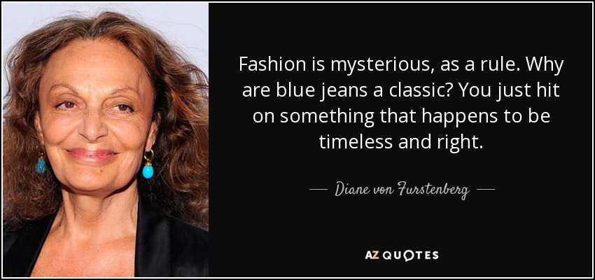 Fashion is mysterious, as a rule. Why are blue jeans a classic? You just hit on something that happens to be timeless and right. - Diane von Furstenberg
