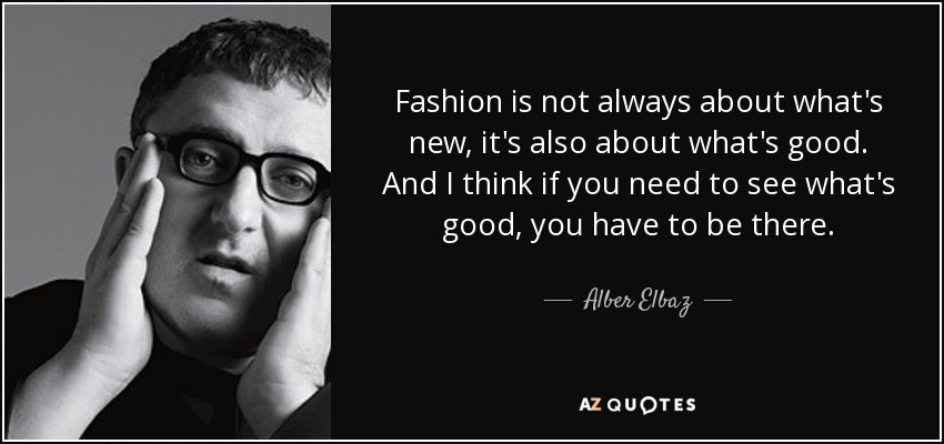 Fashion is not always about what's new, it's also about what's good. And I think if you need to see what's good, you have to be there. - Alber Elbaz