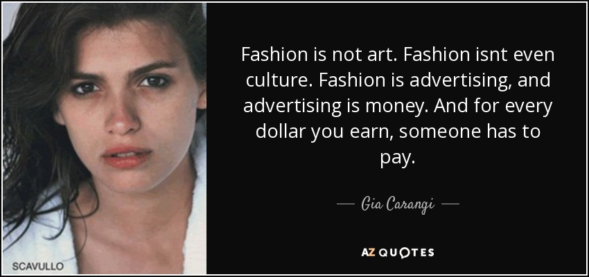 Fashion is not art. Fashion isnt even culture. Fashion is advertising, and advertising is money. And for every dollar you earn, someone has to pay. - Gia Carangi
