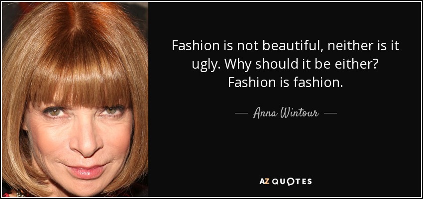 Fashion is not beautiful, neither is it ugly. Why should it be either? Fashion is fashion. - Anna Wintour