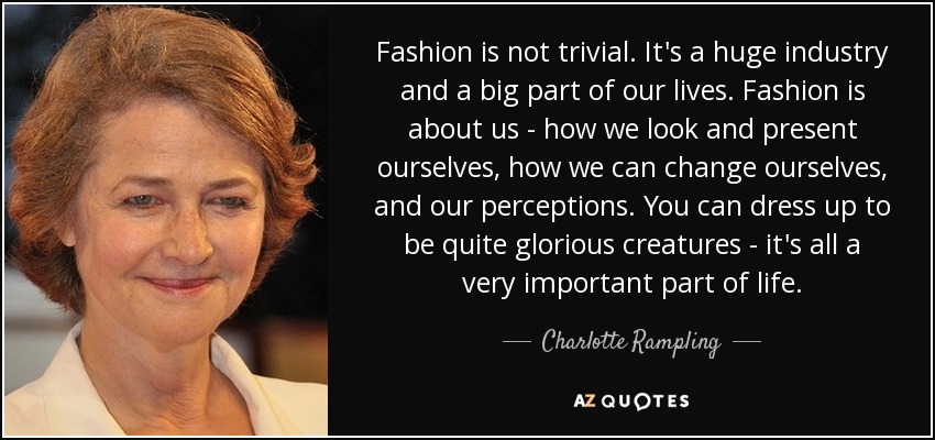 Fashion is not trivial. It's a huge industry and a big part of our lives. Fashion is about us - how we look and present ourselves, how we can change ourselves, and our perceptions. You can dress up to be quite glorious creatures - it's all a very important part of life. - Charlotte Rampling