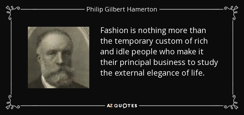 Fashion is nothing more than the temporary custom of rich and idle people who make it their principal business to study the external elegance of life. - Philip Gilbert Hamerton