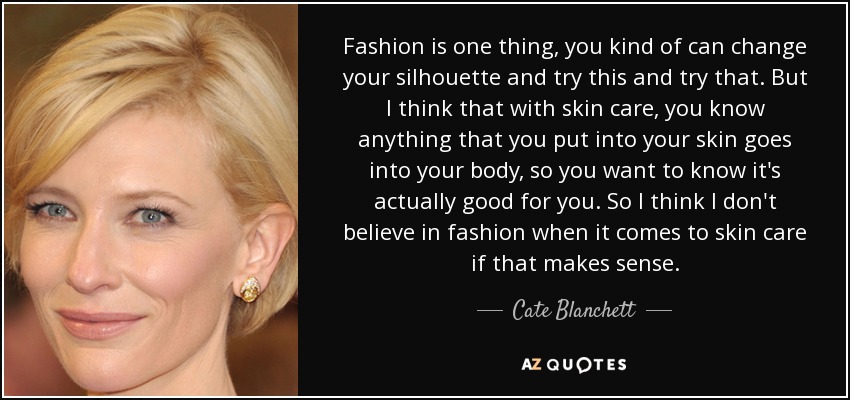 Fashion is one thing, you kind of can change your silhouette and try this and try that. But I think that with skin care, you know anything that you put into your skin goes into your body, so you want to know it's actually good for you. So I think I don't believe in fashion when it comes to skin care if that makes sense. - Cate Blanchett