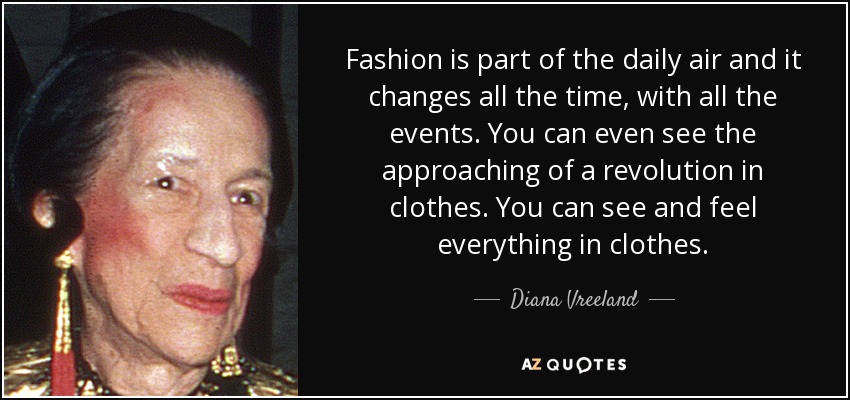 Fashion is part of the daily air and it changes all the time, with all the events. You can even see the approaching of a revolution in clothes. You can see and feel everything in clothes. - Diana Vreeland