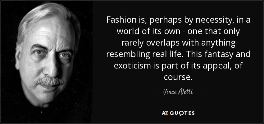 Fashion is, perhaps by necessity, in a world of its own - one that only rarely overlaps with anything resembling real life. This fantasy and exoticism is part of its appeal, of course. - Vince Aletti