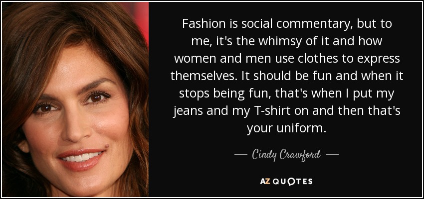 Fashion is social commentary, but to me, it's the whimsy of it and how women and men use clothes to express themselves. It should be fun and when it stops being fun, that's when I put my jeans and my T-shirt on and then that's your uniform. - Cindy Crawford
