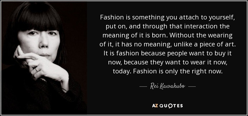 Fashion is something you attach to yourself, put on, and through that interaction the meaning of it is born. Without the wearing of it, it has no meaning, unlike a piece of art. It is fashion because people want to buy it now, because they want to wear it now, today. Fashion is only the right now. - Rei Kawakubo