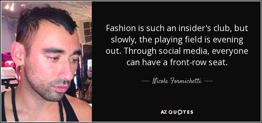 Fashion is such an insider's club, but slowly, the playing field is evening out. Through social media, everyone can have a front-row seat. - Nicola Formichetti