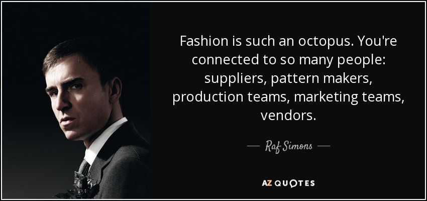 Fashion is such an octopus. You're connected to so many people: suppliers, pattern makers, production teams, marketing teams, vendors. - Raf Simons