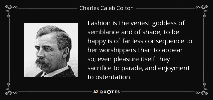 Fashion is the veriest goddess of semblance and of shade; to be happy is of far less consequence to her worshippers than to appear so; even pleasure itself they sacrifice to parade, and enjoyment to ostentation. - Charles Caleb Colton