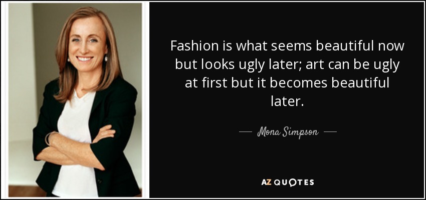 Fashion is what seems beautiful now but looks ugly later; art can be ugly at first but it becomes beautiful later. - Mona Simpson