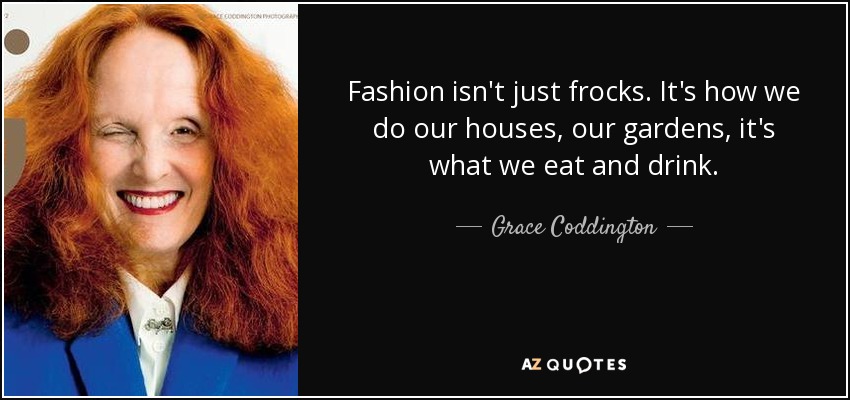 Fashion isn't just frocks. It's how we do our houses, our gardens, it's what we eat and drink. - Grace Coddington