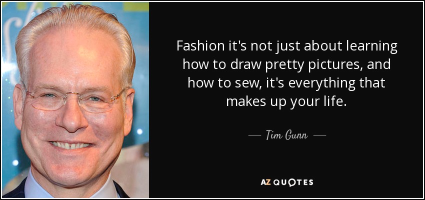 Fashion it's not just about learning how to draw pretty pictures, and how to sew, it's everything that makes up your life. - Tim Gunn