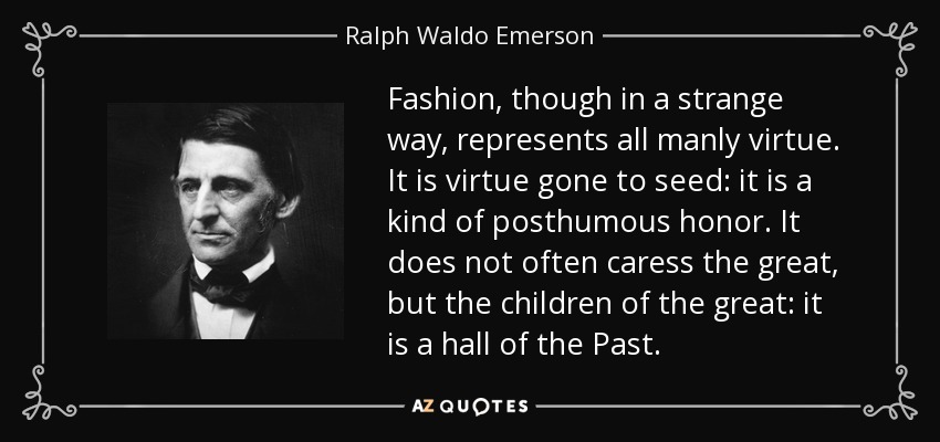 Fashion, though in a strange way, represents all manly virtue. It is virtue gone to seed: it is a kind of posthumous honor. It does not often caress the great, but the children of the great: it is a hall of the Past. - Ralph Waldo Emerson