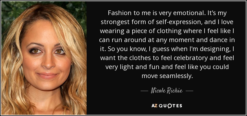 Fashion to me is very emotional. It's my strongest form of self-expression, and I love wearing a piece of clothing where I feel like I can run around at any moment and dance in it. So you know, I guess when I'm designing, I want the clothes to feel celebratory and feel very light and fun and feel like you could move seamlessly. - Nicole Richie