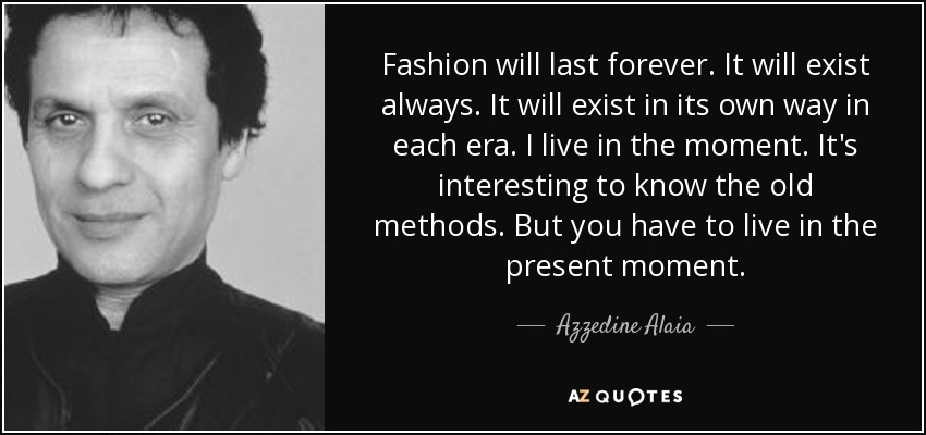 Fashion will last forever. It will exist always. It will exist in its own way in each era. I live in the moment. It's interesting to know the old methods. But you have to live in the present moment. - Azzedine Alaia