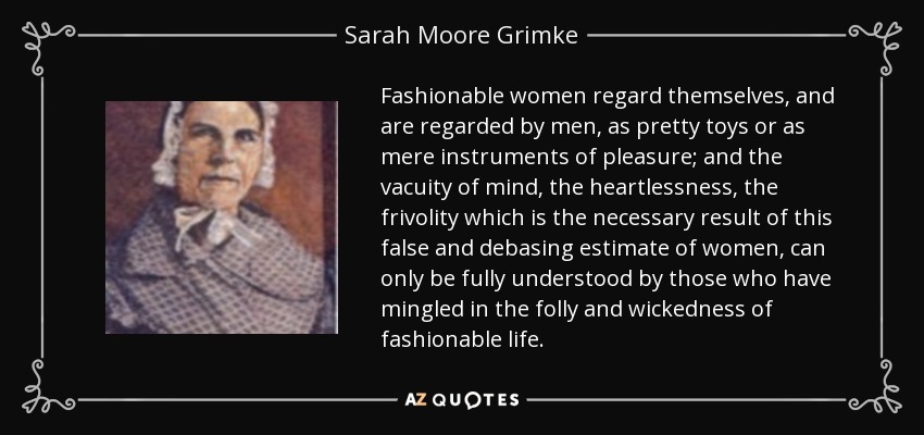 Fashionable women regard themselves, and are regarded by men, as pretty toys or as mere instruments of pleasure; and the vacuity of mind, the heartlessness, the frivolity which is the necessary result of this false and debasing estimate of women, can only be fully understood by those who have mingled in the folly and wickedness of fashionable life. - Sarah Moore Grimke