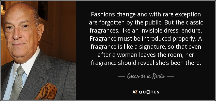 Fashions change and with rare exception are forgotten by the public. But the classic fragrances, like an invisible dress, endure. Fragrance must be introduced properly. A fragrance is like a signature, so that even after a woman leaves the room, her fragrance should reveal she's been there. - Oscar de la Renta
