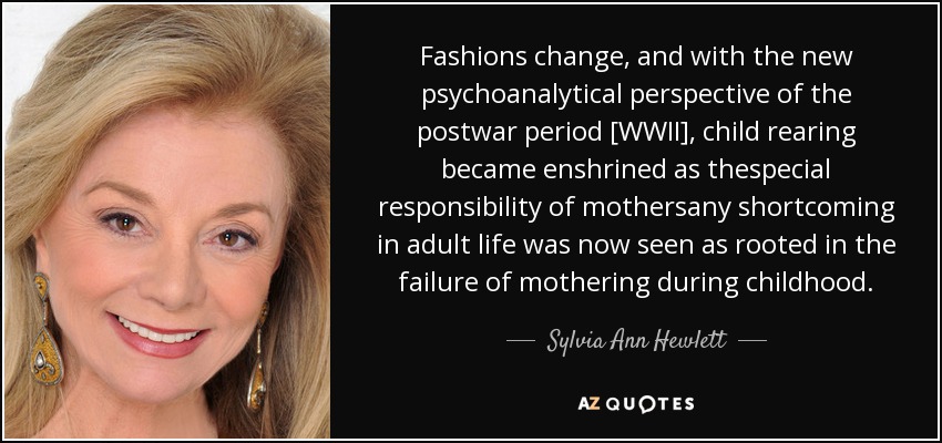Fashions change, and with the new psychoanalytical perspective of the postwar period [WWII], child rearing became enshrined as thespecial responsibility of mothersany shortcoming in adult life was now seen as rooted in the failure of mothering during childhood. - Sylvia Ann Hewlett