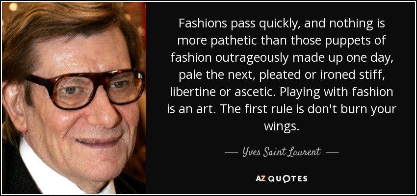 Fashions pass quickly, and nothing is more pathetic than those puppets of fashion outrageously made up one day, pale the next, pleated or ironed stiff, libertine or ascetic. Playing with fashion is an art. The first rule is don't burn your wings. - Yves Saint Laurent