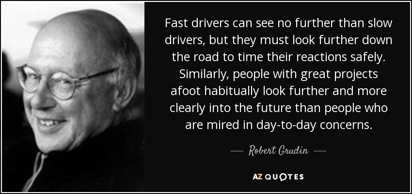 Fast drivers can see no further than slow drivers, but they must look further down the road to time their reactions safely. Similarly, people with great projects afoot habitually look further and more clearly into the future than people who are mired in day-to-day concerns. - Robert Grudin