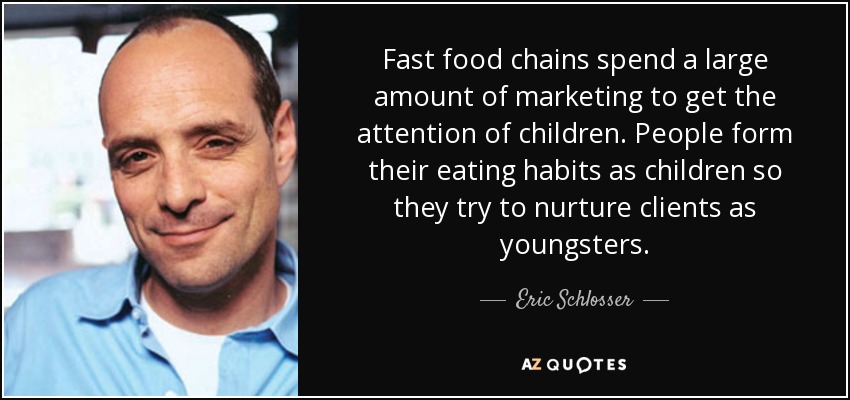 Fast food chains spend a large amount of marketing to get the attention of children. People form their eating habits as children so they try to nurture clients as youngsters. - Eric Schlosser