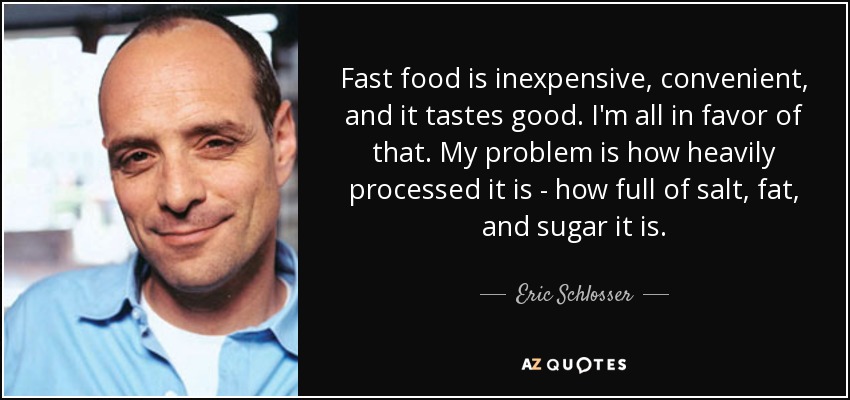 Fast food is inexpensive, convenient, and it tastes good. I'm all in favor of that. My problem is how heavily processed it is - how full of salt, fat, and sugar it is. - Eric Schlosser