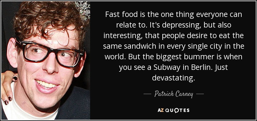 Fast food is the one thing everyone can relate to. It's depressing, but also interesting, that people desire to eat the same sandwich in every single city in the world. But the biggest bummer is when you see a Subway in Berlin. Just devastating. - Patrick Carney