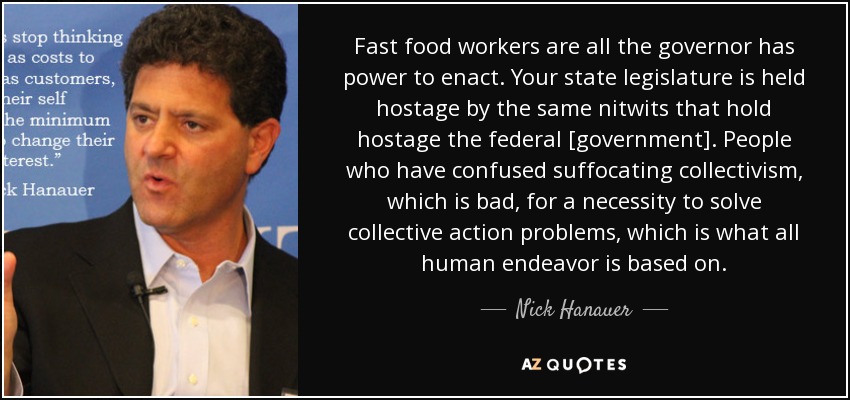 Fast food workers are all the governor has power to enact. Your state legislature is held hostage by the same nitwits that hold hostage the federal [government]. People who have confused suffocating collectivism, which is bad, for a necessity to solve collective action problems, which is what all human endeavor is based on. - Nick Hanauer