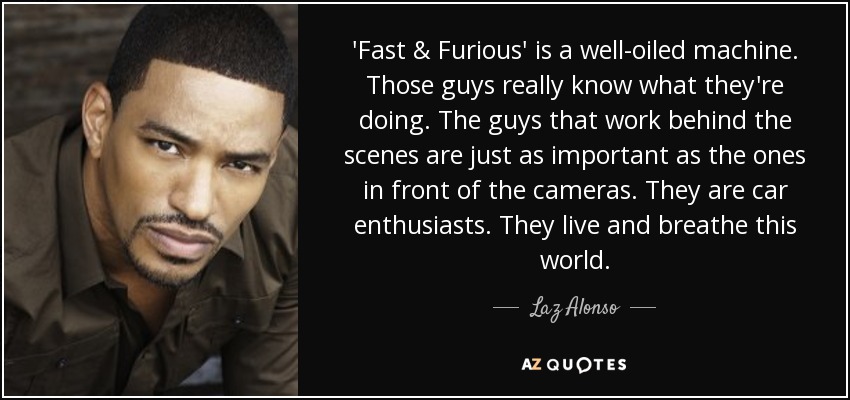 'Fast & Furious' is a well-oiled machine. Those guys really know what they're doing. The guys that work behind the scenes are just as important as the ones in front of the cameras. They are car enthusiasts. They live and breathe this world. - Laz Alonso