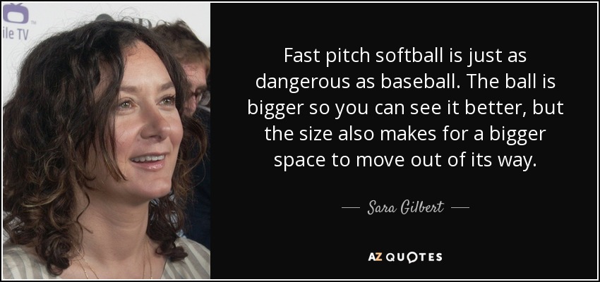 Fast pitch softball is just as dangerous as baseball. The ball is bigger so you can see it better, but the size also makes for a bigger space to move out of its way. - Sara Gilbert