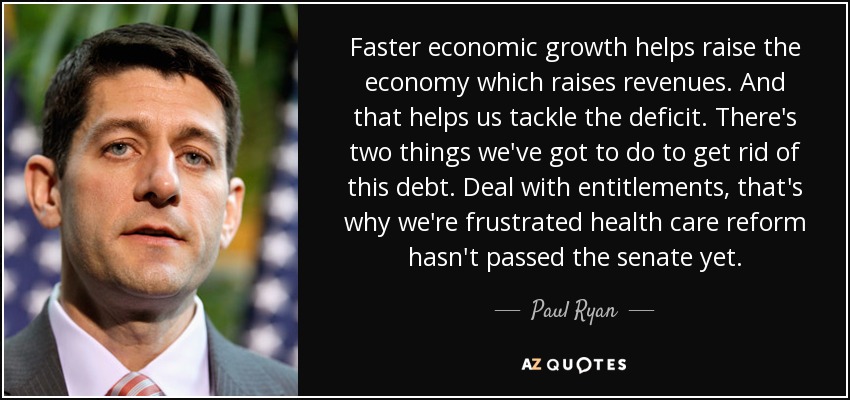 Faster economic growth helps raise the economy which raises revenues. And that helps us tackle the deficit. There's two things we've got to do to get rid of this debt. Deal with entitlements, that's why we're frustrated health care reform hasn't passed the senate yet. - Paul Ryan