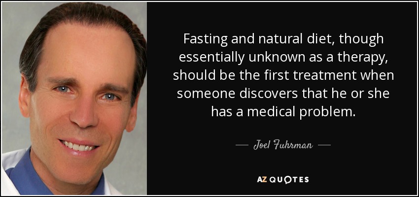 Fasting and natural diet, though essentially unknown as a therapy, should be the first treatment when someone discovers that he or she has a medical problem. - Joel Fuhrman