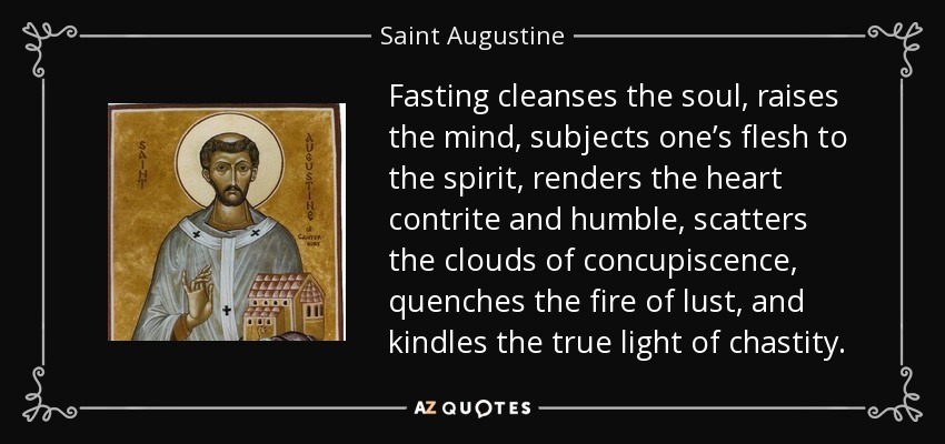 Fasting cleanses the soul, raises the mind, subjects one’s flesh to the spirit, renders the heart contrite and humble, scatters the clouds of concupiscence, quenches the fire of lust, and kindles the true light of chastity. - Saint Augustine