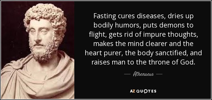 Fasting cures diseases, dries up bodily humors, puts demons to flight, gets rid of impure thoughts, makes the mind clearer and the heart purer, the body sanctified, and raises man to the throne of God. - Athenaeus
