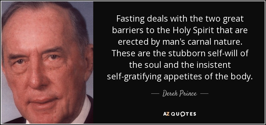 Fasting deals with the two great barriers to the Holy Spirit that are erected by man's carnal nature. These are the stubborn self-will of the soul and the insistent self-gratifying appetites of the body. - Derek Prince